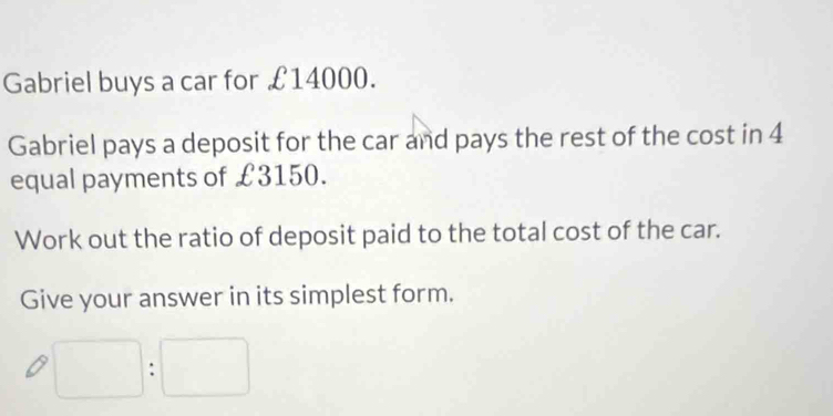 Gabriel buys a car for £14000. 
Gabriel pays a deposit for the car and pays the rest of the cost in 4
equal payments of £3150. 
Work out the ratio of deposit paid to the total cost of the car. 
Give your answer in its simplest form.
□ :□