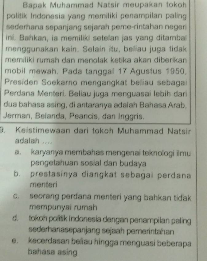 Bapak Muhammad Natsir meupakan tokoh
politik Indonesia yang memiliki penampilan paling
sederhana sepanjang sejarah peme-rintahan negeri
ini. Bahkan, ia memiliki setelan jas yang ditambal
menggunakan kain. Selain itu, beliau juga tidak
memiliki rumah dan menolak ketika akan diberikan
mobil mewah. Pada tanggal 17 Agustus 1950,
Presiden Soekarno mengangkat beliau sebagai
Perdana Menteri. Beliau juga menguasai lebih dari
dua bahasa asing, di antaranya adalah Bahasa Arab,
Jerman, Belanda, Peancis, dan Inggris.
9. Keistimewaan dari tokoh Muhammad Natsir
adalah ....
a. karyanya membahas mengenai teknologi ilmu
pengetahuan sosial dan budaya
b. prestasinya diangkat sebagai perdana
menteri
c. seorang perdana menteri yang bahkan tidak
mempunyai rumah
d. tokoh politik Indonesia dengan penampilan paling
sederhanasepanjang sejaah pemerintahan
e. kecerdasan beliau hingga menguasi beberapa
bahasa asing