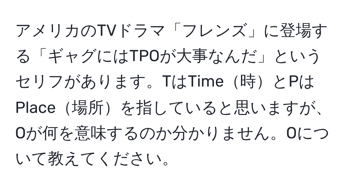 アメリカのTVドラマ「フレンズ」に登場する「ギャグにはTPOが大事なんだ」というセリフがあります。TはTime時とPはPlace場所を指していると思いますが、Oが何を意味するのか分かりません。Oについて教えてください。