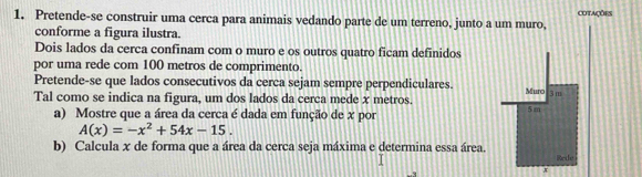 Pretende-se construir uma cerca para animais vedando parte de um terreno, junto a um muro, cotações 
conforme a figura ilustra. 
Dois lados da cerca confinam com o muro e os outros quatro ficam definidos 
por uma rede com 100 metros de comprimento. 
Pretende-se que lados consecutivos da cerca sejam sempre perpendiculares.
3m
Tal como se indica na figura, um dos lados da cerca mede x metros. Muro 5 m
a) Mostre que a área da cerca é dada em função de x por
A(x)=-x^2+54x-15. 
b) Calcula x de forma que a área da cerca seja máxima e determina essa área. Rede