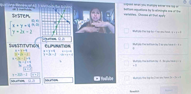 Explain what you multiply either the top or
quations Review of All 3 Methods for bottom equations by to eliminate one of the
all 3 methods. variables. Choose all that apply
system
0, 4
beginarrayl x+y=4(4,0) y=2x-2endarray. Multiply the top by -1 so you have -y+y=0
SOLUTION (2,2)
substitution CLIMINATION Multiply the bottom by 2 so you have 4-4=
0
x+y=4 x+y=4 x+y=4
y=2x-2 y=2x-2 -2x+y=-2
x+2x-2=4
3x-2=4 Multiply the bottom by -1. So you have y-y
3x _ -6
x=2 = 0
y=2(2)-2 y=2
solutioN (2,2) Solution YouTube Multiply the top by 2 so you have 2x-2x=0
Rewatch Ramil