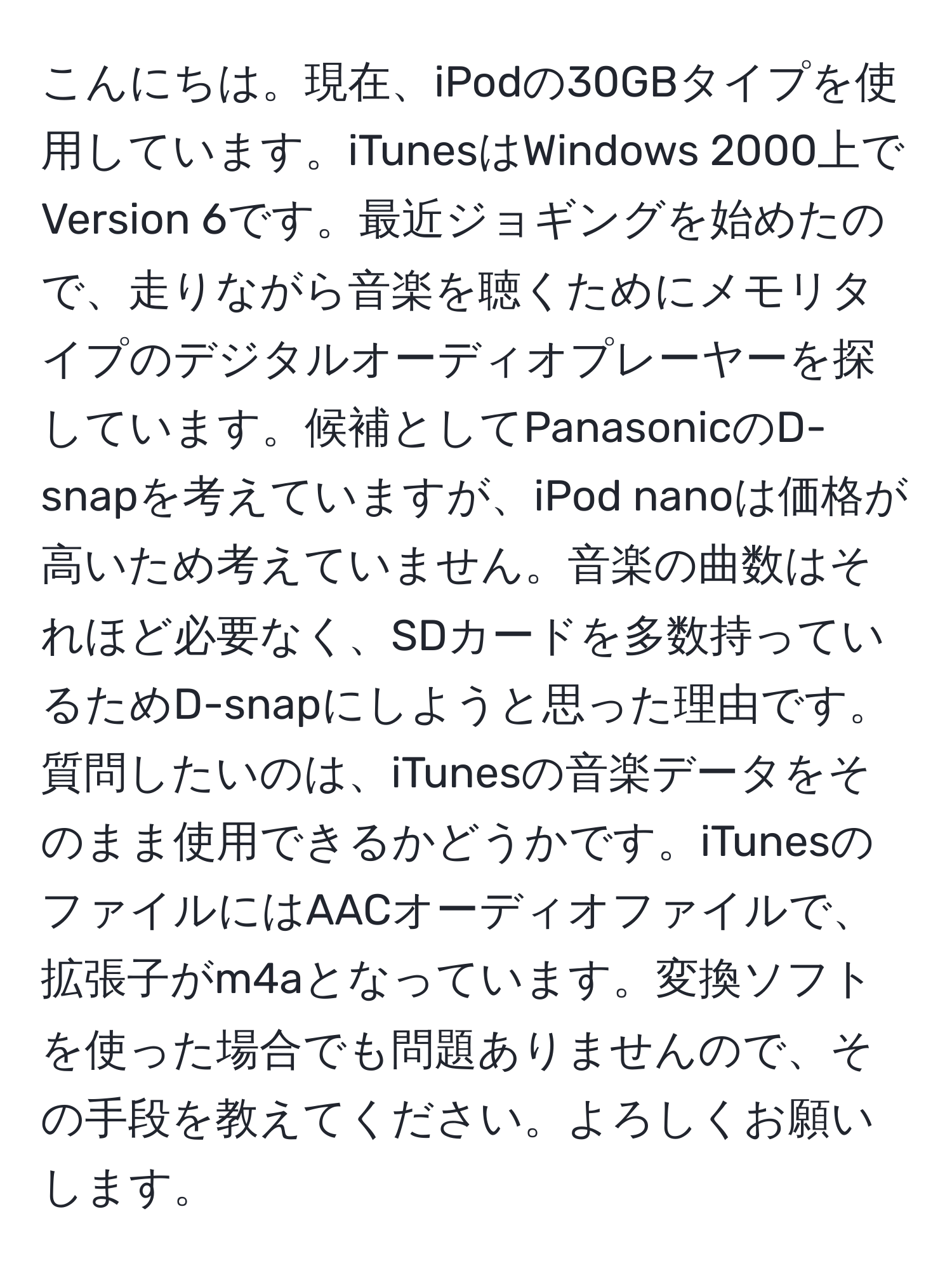 こんにちは。現在、iPodの30GBタイプを使用しています。iTunesはWindows 2000上でVersion 6です。最近ジョギングを始めたので、走りながら音楽を聴くためにメモリタイプのデジタルオーディオプレーヤーを探しています。候補としてPanasonicのD-snapを考えていますが、iPod nanoは価格が高いため考えていません。音楽の曲数はそれほど必要なく、SDカードを多数持っているためD-snapにしようと思った理由です。質問したいのは、iTunesの音楽データをそのまま使用できるかどうかです。iTunesのファイルにはAACオーディオファイルで、拡張子がm4aとなっています。変換ソフトを使った場合でも問題ありませんので、その手段を教えてください。よろしくお願いします。