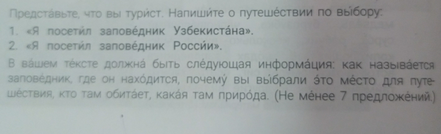 Πредсτавьτе, чτо выι τуриήсτ. Налишйτе о путешέсτвии πо выίбору: 
1. «Я посетил заповέдник Узбекистάна». 
2. «Я посетήл заповέдник Ρоссήи». 
Β вάшем τέκсτе должκнά быίτь слέдуюοшая информάция: κак назыιвάеτся 
залоΒέдΗиΚ, где он нахόдиτся, почемή ΒыΙ ΒыΙбрали όΤο ΜέсΤο для πуτе 
ШΙέсΤвия, κΤο τам οбиτάеτ, κаκάя τам πрηрόда. (Не мέнее 7 πредлοжκΚеηий.)