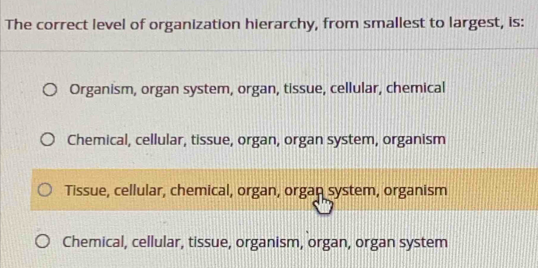 The correct level of organization hierarchy, from smallest to largest, is:
Organism, organ system, organ, tissue, cellular, chemical
Chemical, cellular, tissue, organ, organ system, organism
Tissue, cellular, chemical, organ, organ system, organism
Chemical, cellular, tissue, organism, organ, organ system