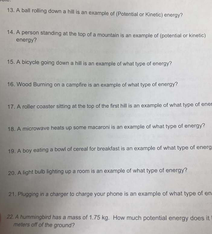 A ball rolling down a hill is an example of (Potential or Kinetic) energy? 
14. A person standing at the top of a mountain is an example of (potential or kinetic) 
energy? 
15. A bicycle going down a hill is an example of what type of energy? 
16. Wood Burning on a campfire is an example of what type of energy? 
17. A roller coaster sitting at the top of the first hill is an example of what type of ener 
18. A microwave heats up some macaroni is an example of what type of energy? 
19. A boy eating a bowl of cereal for breakfast is an example of what type of energ 
20. A light bulb lighting up a room is an example of what type of energy? 
21. Plugging in a charger to charge your phone is an example of what type of en 
22. A hummingbird has a mass of 1.75 kg. How much potential energy does it 
meters off of the ground?