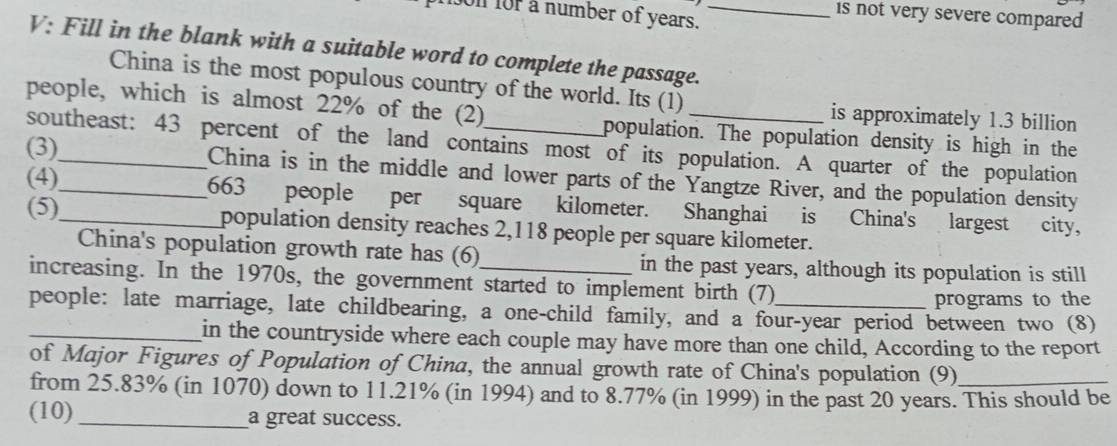 is not very severe compared 
on for a number of years._ 
V: Fill in the blank with a suitable word to complete the passage. 
China is the most populous country of the world. Its (1) 
is approximately 1.3 billion
people, which is almost 22% of the (2)_ population. The population density is high in the 
southeast: 43 percent of the land contains most of its population. A quarter of the population 
(3)__ China is in the middle and lower parts of the Yangtze River, and the population density 
(4)_ 663 people per square kilometer. Shanghai is China's largest city, 
(5) population density reaches 2,118 people per square kilometer. 
China's population growth rate has (6) in the past years, although its population is still 
increasing. In the 1970s, the government started to implement birth (7) 
programs to the 
_people: late marriage, late childbearing, a one-child family, and a four-year period between two (8) 
in the countryside where each couple may have more than one child, According to the report 
of Major Figures of Population of China, the annual growth rate of China's population (9) 
from 25.83% (in 1070) down to 11.21% (in 1994) and to 8.77% (in 1999) in the past 20 years. This should be 
(10)_ a great success.