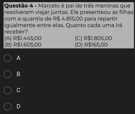 Marcelo é pai de três meninas que
resolveram viajar juntas. Ele presenteou as filhas
com a quantia de R$ 4.815,00 para repartir
igualmente entre elas. Quanto cada uma irá
receber?
(A) R$1.445,00 (C) R$1.805,00
(B) R$1.605,00 (D) R$165,00
A
B
C
D