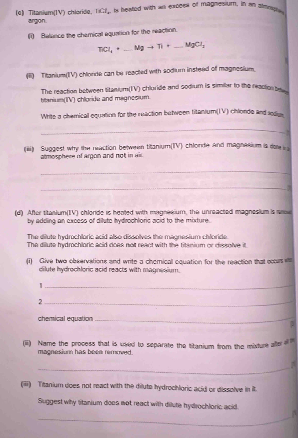 Titanium(IV) chloride, TiCl_4. is heated with an excess of magnesium, in an atmosphey 
argon. 
(i) Balance the chemical equation for the reaction.
TiCl_4+_ Mgto Ti+_ MgCl_2
(ii) Titanium(IV) chloride can be reacted with sodium instead of magnesium. 
The reaction between titanium(IV) chloride and sodium is similar to the reaction betve 
titanium(IV) chloride and magnesium. 
Write a chemical equation for the reaction between titanium(IV) chloride and sodum 
_ 
(iii) Suggest why the reaction between titanium(IV) chloride and magnesium is dore 
atmosphere of argon and not in air. 
_ 
_ 
. 
(d) After titanium(IV) chloride is heated with magnesium, the unreacted magnesium is rere 
by adding an excess of dilute hydrochloric acid to the mixture. 
The dilute hydrochloric acid also dissolves the magnesium chloride. 
The dilute hydrochloric acid does not react with the titanium or dissolve it. 
(i) Give two observations and write a chemical equation for the reaction that occurs 
dilute hydrochloric acid reacts with magnesium. 
1 
_ 
2 
_ 
chemical equation 
_ 
(ii) Name the process that is used to separate the titanium from the mixture after a 
magnesium has been removed. 
_ 
(iii) Titanium does not react with the dilute hydrochloric acid or dissolve in it. 
Suggest why titanium does not react with dilute hydrochloric acid. 
_A