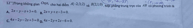 12'') Trong không gian Oxyz, cho hai điểm A(-2;3;2) và B(2;1;0). Mặt phẳng trung trực của AB có phương trình là
A. 2x-y-z+3=0. B. 2x+y+z-3=0.
C. 4x-2y-2z+3=0 D. 4x-2y+2z-6=0.