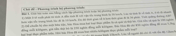 Chủ đề : Phương trình hệ phương trình: 
Bài 1. Giải bài toán sau bằng cách lập phương trình hoặc hệ phương trình: 
1) Một ô tô xuất phát từ tỉnh A đến tỉnh B với vận tốc trung bình là 50 km/h. Lúc từ tỉnh B về tính A, ô tô đi nhanh 
hơn vận tốc trung bình lúc đi là 10 km/h. Do đó thời gian về ít hơn thời gian đi là 36 phút. Tính quãng đường AB? 
2) Để chuẩn bị cho một bữa tiệc, bác Hoa mua hai loại thực phẩm là cá quả và thịt bò. Giá tiền cá quả là 100 nghìn 
đồng mỗi kilôgam, giá tiền thịt bò là 250 nghìn đồng mỗi kilōgam. Bác Hoa đã chi 850 nghìn đồng để mua 5, 5kg
hai loại thực phẩm trên. Hỏi bác Hoa đã mua bao nhiêu kilõgam thực phẩm mỗi loại? 
độtrung bình 15km/h. Lúc về người đó chỉ đi với tốc độ 12km/h