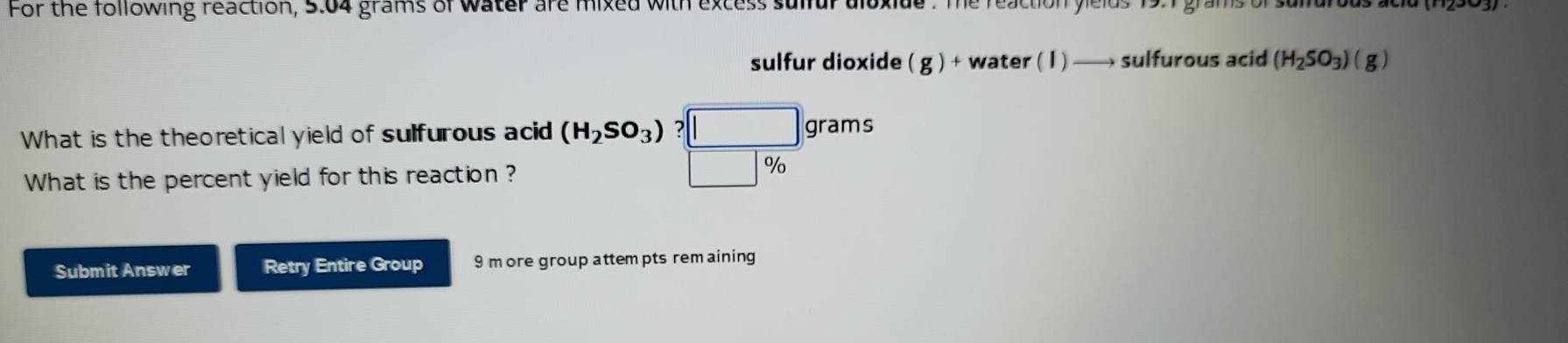 For the following reaction, 5.04 grams of water are mixed with excess sulfur aloxide. The reaction yields 19.1 grams or 
sulfur dioxide ( g ) + water ( 1) _  sulfurous acid (H_2SO_3)(g)
What is the theoretical yield of sulfurous acid (H_2SO_3) ? grams
What is the percent yield for this reaction ?
%
Submit Answer Retry Entire Group 9 more group attem pts rem aining