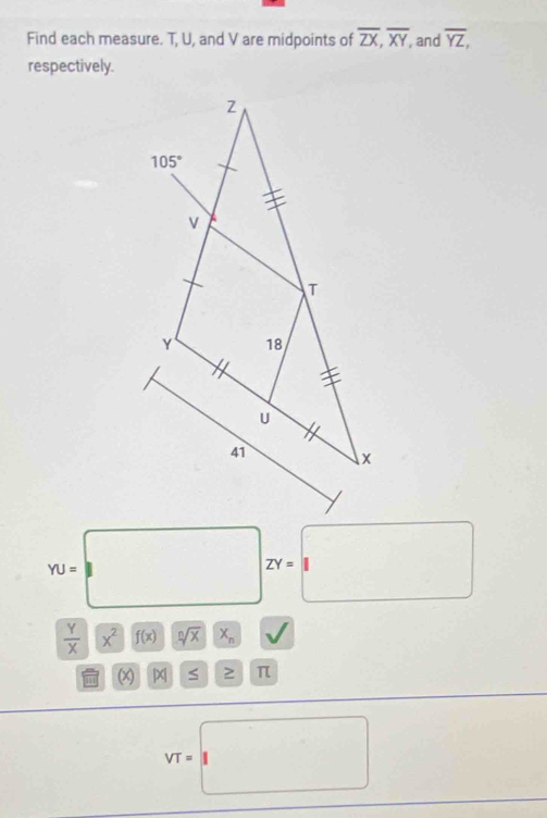 Find each measure. T, U, and V are midpoints of overline ZX,overline XY, , and overline YZ,
respectively.
YU=□ ZY=□
 Y/X |x^2 f(x) sqrt[n](x)x_n
x |x S ≥ π
VT=□