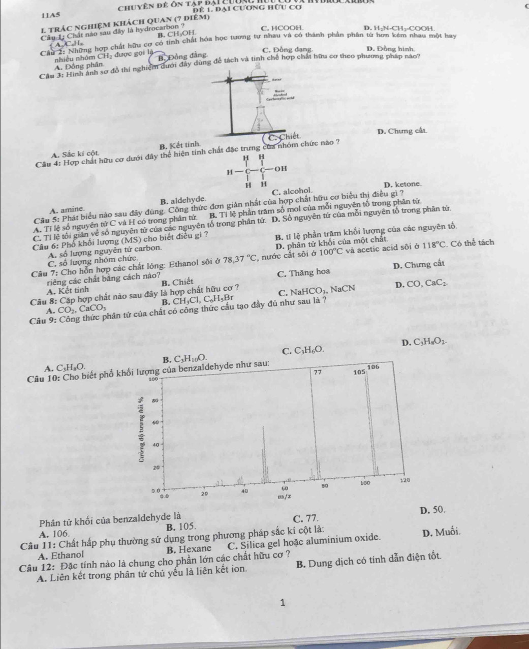 11A5 cChuyên để ôn tập đại Cường II
Để 1. Đại CƯơNG HƯU Cơ
1. trÁC NGHIệM khÁcH QUAn (7 điêm)
Câu 1: Chất nào sau đây là hydrocarbon ?
C, HCOOH. D. H₂N-CH₂-COOH.
B. CH₃OH
Câu ng hợp chất hữu cơ có tính chất hóa học tương tự nhau và có thành phản phân tử hơn kém nhau một hay
A.)C_4H_8
nhiều nhóm CH l được gọi là
C. Đồng dạng D. Đồng hình
A. Đồng phân. B. Đồng đẳng
Câu 3: Hình ảnh sơ đồ thí nghiệm dưới đây dùng để tách và tinh chế hợp chất hữu cơ theo phương pháp nào?
D. Chưng cất.
A. Sắc kí cột B. Kết tinh. C Chiết
Câu 4: Hợp chất hữu cơ dưới đây thể hiện tính chất đặc trưng của nhóm chức nào ?
H H
H OH
H H D. ketone.
B. aldehyde. C. alcohol.
Câu 5: Phát biểu nào sau đây đúng. Công thức đơn giản nhất của hợp chất hữu cơ biểu thị điều gì ?
A. amine.
A. Tỉ lệ số nguyên tirC và H có trong phân tử. B. Tỉ lệ phần trăm số mol của mỗi nguyên tố trong phân tử
C. Tỉ lệ tối giản về số nguyên tử của các nguyên tố trong phân tử. D. Số nguyên tử của mỗi nguyên tố trong phân tử
A. số lượng nguyên tử carbon. B. tỉ lệ phần trăm khối lượng của các nguyên tố.
Câu 6: Phổ khối lượng ( (MS) cho biết điều gì ?
C. số lượng nhóm chức. D. phân tử khối của một chất.
Câu 7: Cho hỗn hợp các chất lóng: Ethanol sôi ở 78,37°C, , nước cắt sôi ở 100°C và acetic acid sôi ở 118°C Có he tách
A. Kết tinh B. Chiết C. Thăng hoa D. Chưng cất
riêng các chất bằng cách nào?
Câu 8: Cặp hợp chất nào sau đây là hợp chất hữu cơ ? NaHCO_3, NaCN D. CO,CaC_2.
B. CH_3Cl,C_6H_5Br C.
A. CO_2,CaCO_3
Câu 9: thân tử của chất có công thức cấu tạo đầy đủ như sau là ?
D. C_3H_8O_2.
C. C_3H_6O.
B. C_3H_10O.
A. C_3H_8O. 106
Câu 10: Cho biết phố khối lượng của benzaldehyde như sau:
77 105
100
80
60
40
20
60
80 100 120
0.0 20 40 m/z
0.0
Phân tử khối của benzaldehyde là D. 50.
A. 106. B. 105. C. 77.
Câu 11: Chất hấp phụ thường sử dụng trong phương pháp sắc kí cột là:
A. Ethanol B. Hexane C. Silica gel hoặc aluminium oxide. D. Muối.
Câu 12: Đặc tính nào là chung cho phần lớn các chất hữu cơ ?
A. Liên kết trong phân tử chủ yếu là liên kết ion. B. Dung dịch có tính dẫn điện tốt.
1