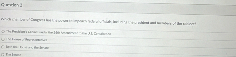 Which chamber of Congress has the power to impeach federal officials, including the president and members of the cabinet?
The President's Cabinet under the 26th Amendment to the U.S. Constitution
The House of Representatives
Both the House and the Senate
The Senate