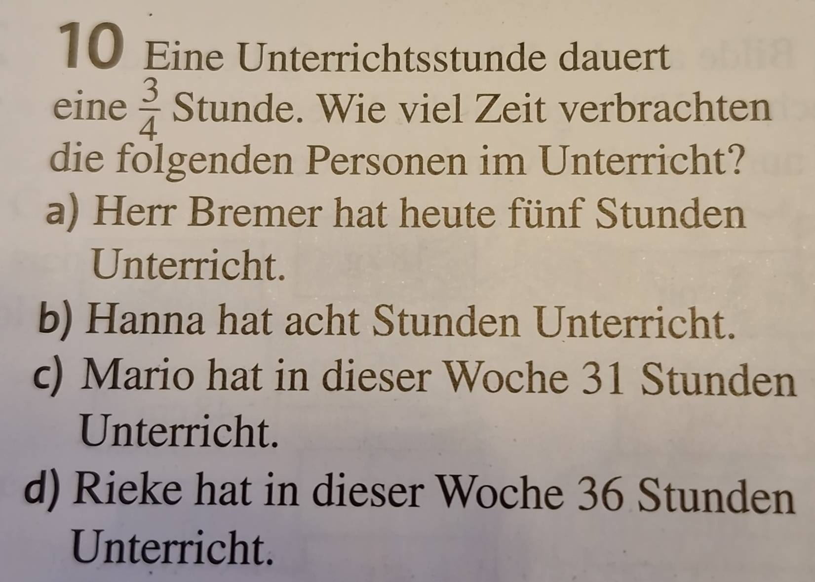 Eine Unterrichtsstunde dauert
eine  3/4  Stunde. Wie viel Zeit verbrachten
die folgenden Personen im Unterricht?
a) Herr Bremer hat heute fünf Stunden
Unterricht.
b) Hanna hat acht Stunden Unterricht.
c) Mario hat in dieser Woche 31 Stunden
Unterricht.
d) Rieke hat in dieser Woche 36 Stunden
Unterricht.