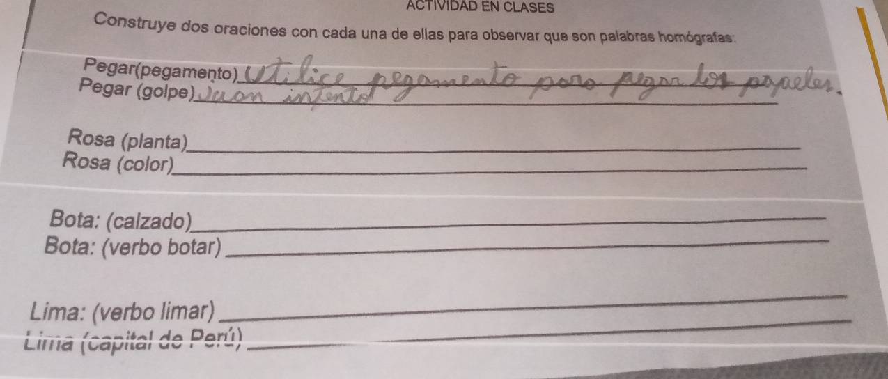 ACTIVIDAD EN CLASES 
Construye dos oraciones con cada una de ellas para observar que son palabras homógrafas: 
Pegar(pegamento) 
Pegar (golpe)__ 
Rosa (planta)_ 
Rosa (color)_ 
_ 
Bota: (calzado)._ 
Bota: (verbo botar) 
_ 
Lima: (verbo limar) 
_ 
panital de Parí) 
Lima (capitar de Pera)