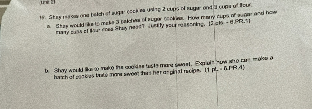 (Unit 2) 
16. Shay makes one batch of sugar cookies using 2 cups of sugar and 3 cups of flour. 
a Shay would like to make 3 batches of sugar cookies. How many cups of sugar and how 
many cups of flour does Shay need? Justify your reasoning. (2 pts. - 6.PR.1) 
b. Shay would like to make the cookies taste more sweet. Explain how she can make a 
batch of cookies taste more sweet than her original recipe. (1 pt. - 6.PR.4)