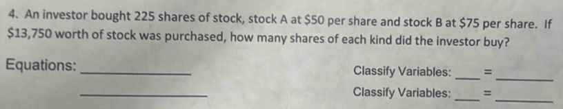 An investor bought 225 shares of stock, stock A at $50 per share and stock B at $75 per share. If
$13,750 worth of stock was purchased, how many shares of each kind did the investor buy? 
_ 
Equations: _Classify Variables: _= 
_ 
__ 
Classify Variables: =