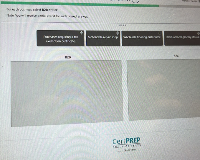 Mark For Renow 
For each business, select B2B or B2C. 
Note: You will receive partial credit for each correct answer. 
• ◎ ○ ○ 
Purchases requiring a tax Motorcycle repair shop. Wholesale flooring distributor. Chain of local grocery stores. 
exemption certificate. 
CertPREP 
PRACTICE TEsTs 
GMETRIX