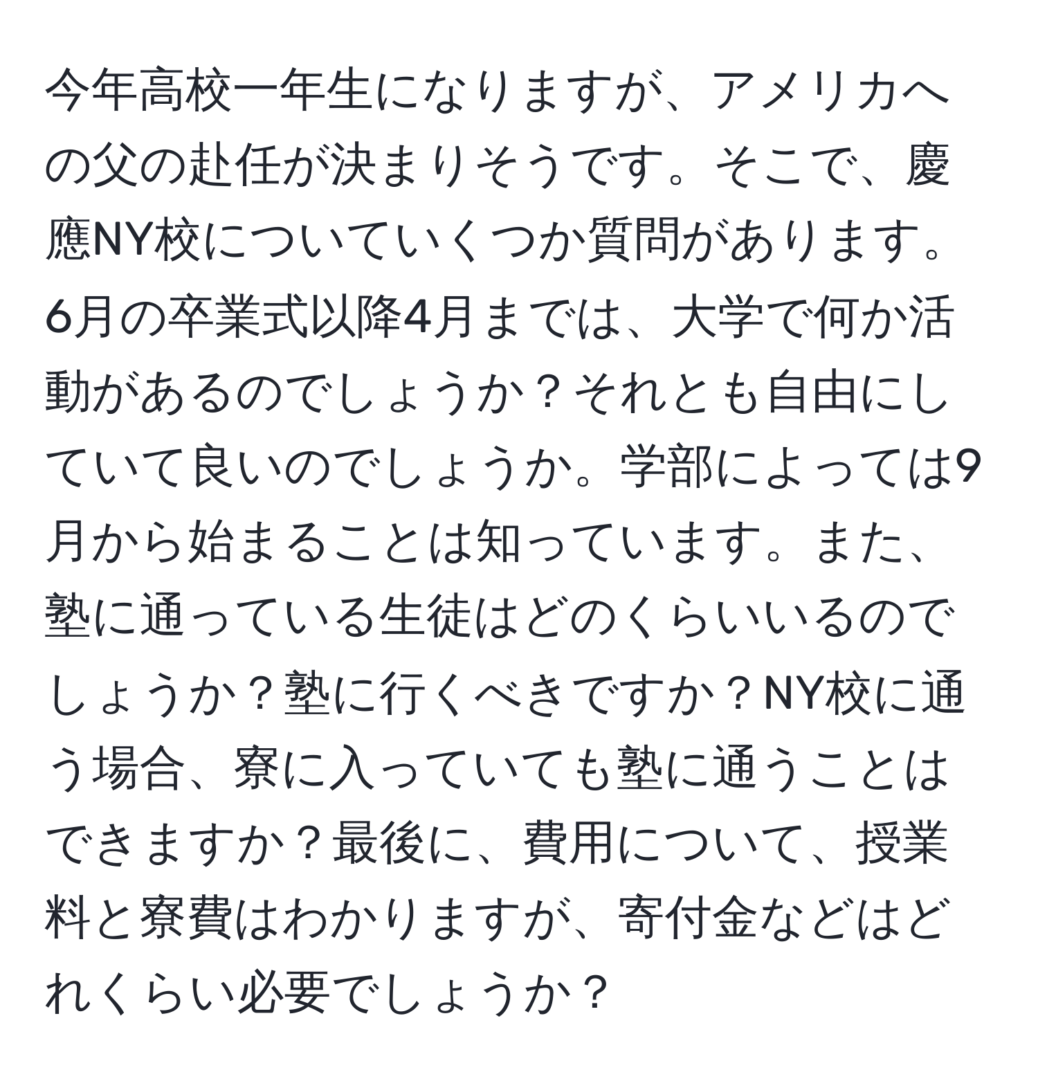 今年高校一年生になりますが、アメリカへの父の赴任が決まりそうです。そこで、慶應NY校についていくつか質問があります。6月の卒業式以降4月までは、大学で何か活動があるのでしょうか？それとも自由にしていて良いのでしょうか。学部によっては9月から始まることは知っています。また、塾に通っている生徒はどのくらいいるのでしょうか？塾に行くべきですか？NY校に通う場合、寮に入っていても塾に通うことはできますか？最後に、費用について、授業料と寮費はわかりますが、寄付金などはどれくらい必要でしょうか？