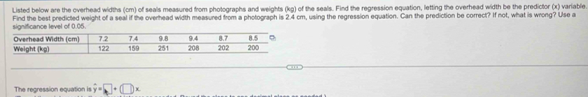 Listed below are the overhead widths (cm) of seals measured from photographs and weights (kg) of the seals. Find the regression equation, letting the overhead width be the predictor (x) variable 
Find the best predicted weight of a seal if the overhead width measured from a photograph is 2.4 cm, using the regression equation. Can the prediction be correct? If not, what is wrong? Use a 
significance level of 0.05. 
The regression equation is hat y=□ +(□ )x