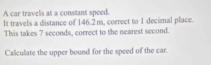 A car travels at a constant speed. 
It travels a distance of 146.2m, correct to 1 decimal place. 
This takes 7 seconds, correct to the nearest second. 
Calculate the upper bound for the speed of the car.