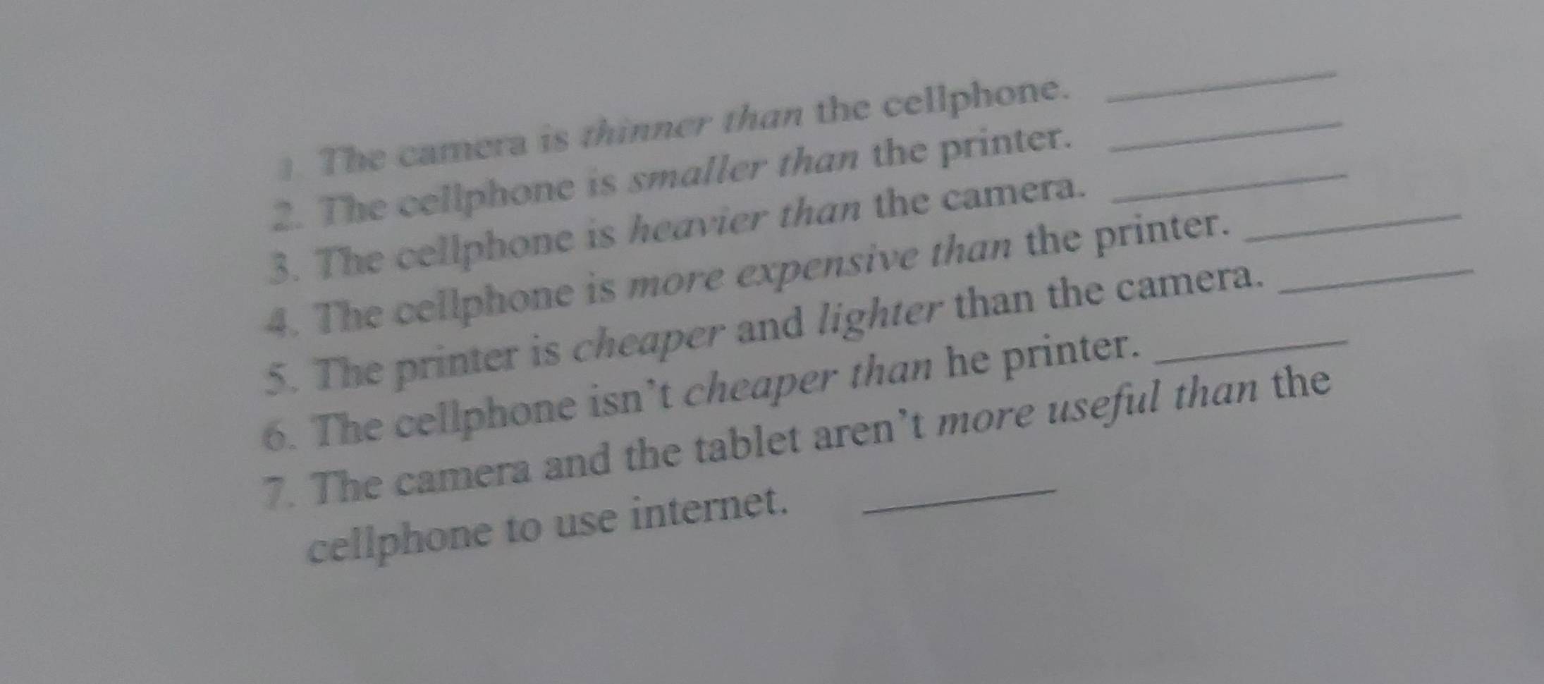 The camera is thinner than the cellphone._ 
_ 
2. The cellphone is smaller than the printer._ 
3. The cellphone is heavier than the camera._ 
4. The cellphone is more expensive than the printer._ 
5. The printer is cheaper and lighter than the camera. 
6. The cellphone isn’t cheaper than he printer. 
7. The camera and the tablet aren’t more useful than the 
cellphone to use internet.