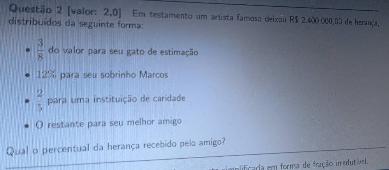 [valor: 2,0] Em testamento um artista famoso deixou R$ 2.400.000,00 de herança, 
distribuídos da seguinte forma:
 3/8  do valor para seu gato de estimação
12% para seu sobrinho Marcos
 2/5  para uma instituição de caridade 
O restante para seu melhor amigo 
_ 
Qual o percentual da herança recebido pelo amigo? 
_ 
cimplificada em forma de fração irredutível.