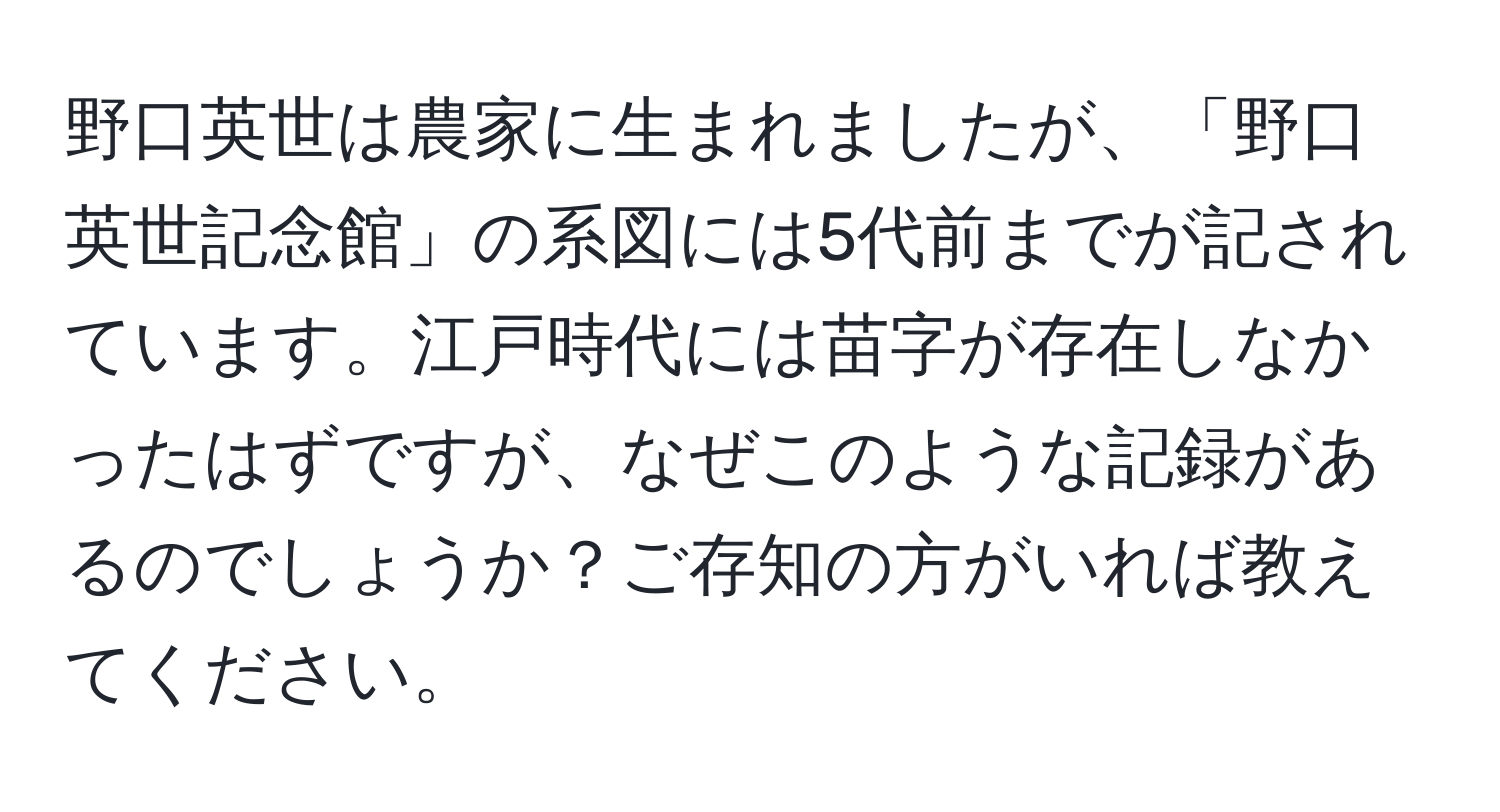 野口英世は農家に生まれましたが、「野口英世記念館」の系図には5代前までが記されています。江戸時代には苗字が存在しなかったはずですが、なぜこのような記録があるのでしょうか？ご存知の方がいれば教えてください。