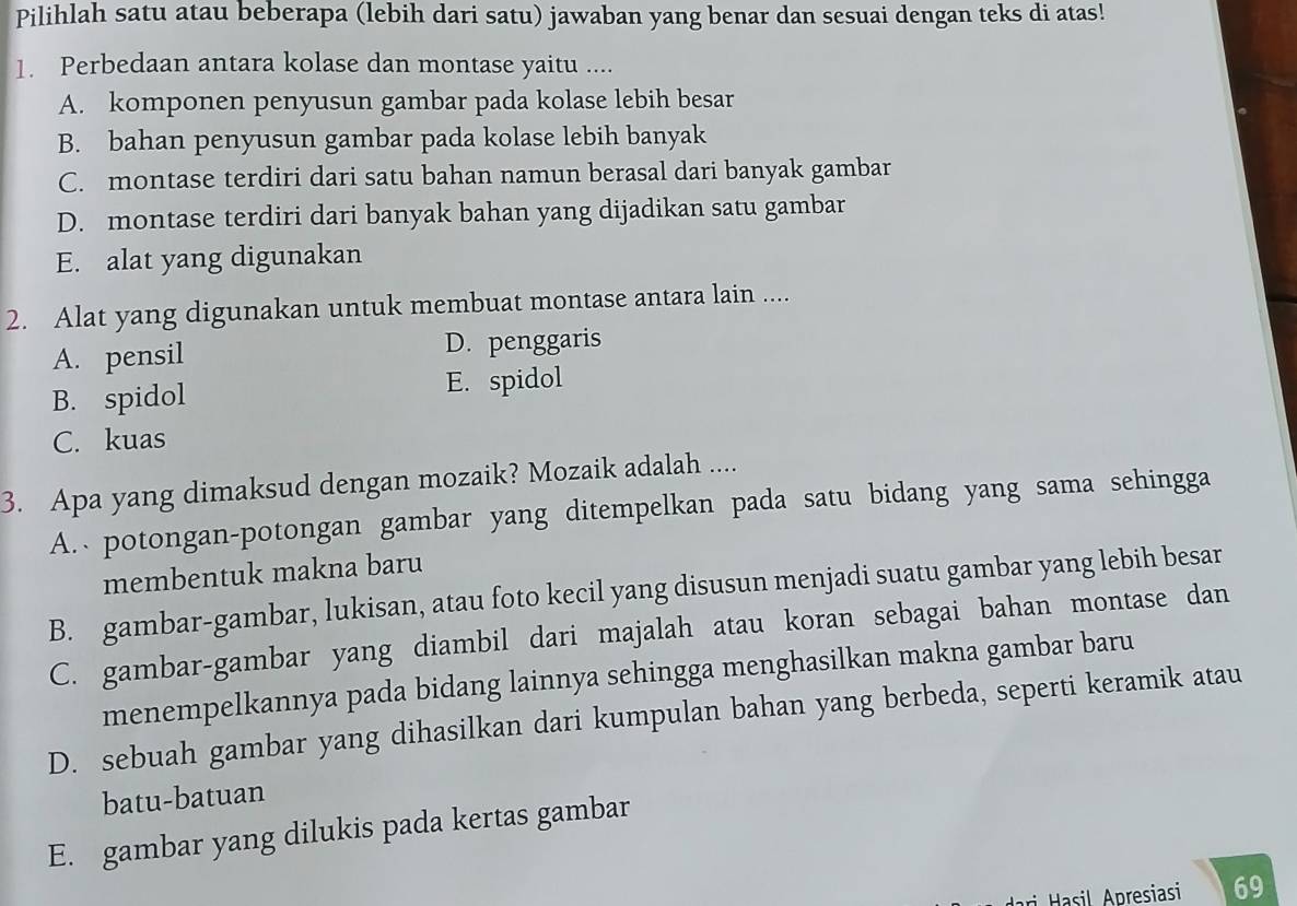 Pilihlah satu atau beberapa (lebih dari satu) jawaban yang benar dan sesuai dengan teks di atas!
1. Perbedaan antara kolase dan montase yaitu ....
A. komponen penyusun gambar pada kolase lebih besar
B. bahan penyusun gambar pada kolase lebih banyak
C. montase terdiri dari satu bahan namun berasal dari banyak gambar
D. montase terdiri dari banyak bahan yang dijadikan satu gambar
E. alat yang digunakan
2. Alat yang digunakan untuk membuat montase antara lain ....
A. pensil D. penggaris
B. spidol E. spidol
C. kuas
3. Apa yang dimaksud dengan mozaik? Mozaik adalah ....
A. potongan-potongan gambar yang ditempelkan pada satu bidang yang sama sehingga
membentuk makna baru
B. gambar-gambar, lukisan, atau foto kecil yang disusun menjadi suatu gambar yang lebih besar
C. gambar-gambar yang diambil dari majalah atau koran sebagai bahan montase dan
menempelkannya pada bidang lainnya sehingga menghasilkan makna gambar baru
D. sebuah gambar yang dihasilkan dari kumpulan bahan yang berbeda, seperti keramik atau
batu-batuan
E. gambar yang dilukis pada kertas gambar
69