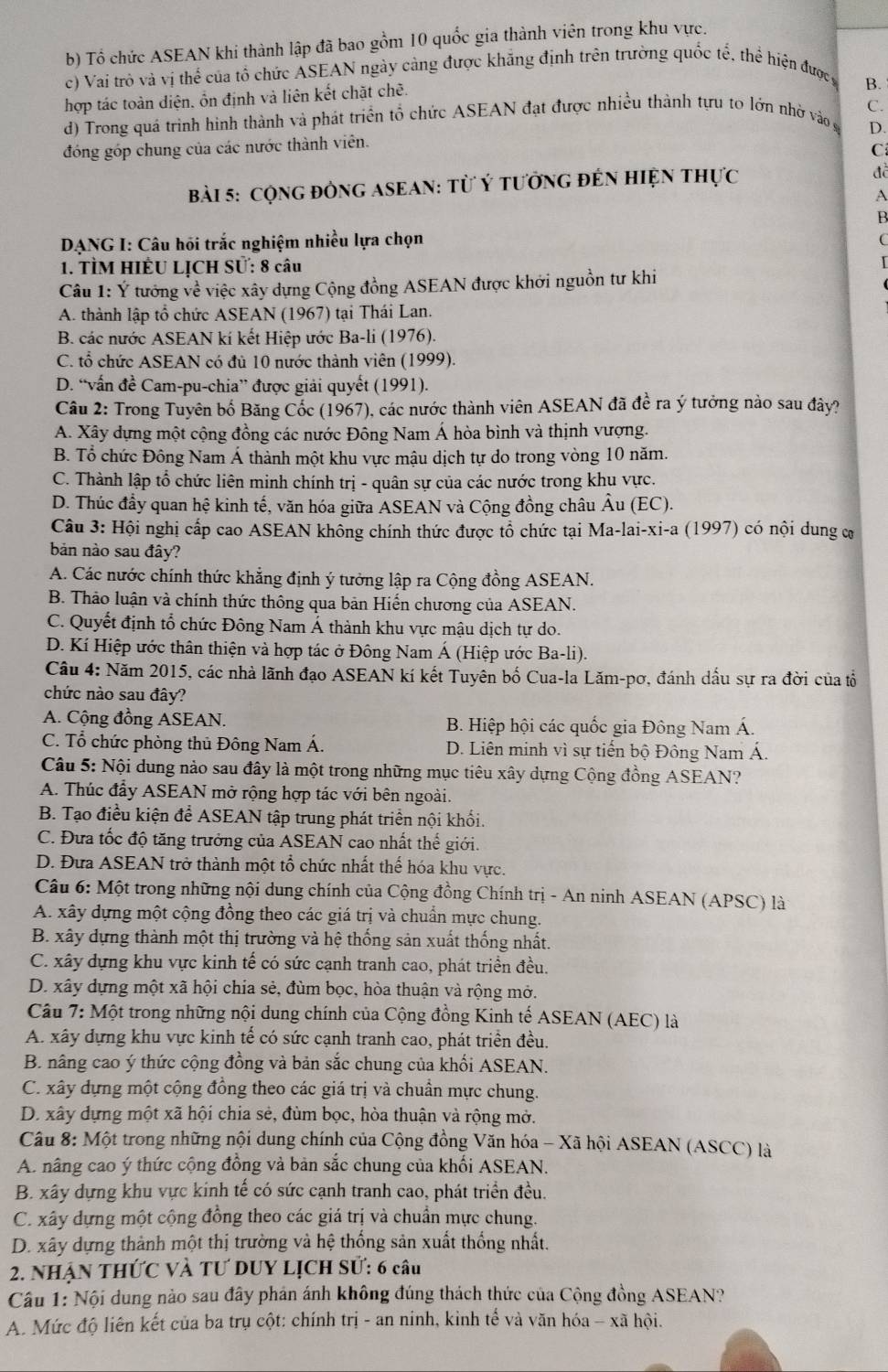 b) Tổ chức ASEAN khi thành lập đã bao gồm 10 quốc gia thành viên trong khu vực.
c) Vai trò và vị thể của tổ chức ÁSEAN ngày càng được khẳng định trên trường quốc tế, thể hiện đượcy
hợp tác toàn diện, ổn định và liên kết chặt chẽ.
B.
C.
d) Trong quá trình hình thành và phát triển tổ chức ASEAN đạt được nhiều thành tựu to lớn nhờ vào g D.
đóng góp chung của các nước thành viên.
C
Bài 5: CộnG đÒNG ASEAN: Từ Ý tưởnG đÊN HiệN thực
đề
A
B 
DANG I: Câu hồi trắc nghiệm nhiều lựa chọn
1. TÌM HIÊU LỊCH Sử: 8 câu
Câu 1: Ý tướng về việc xây dựng Cộng đồng ASEAN được khởi nguồn tư khi
A. thành lập tổ chức ASEAN (1967) tại Thái Lan.
B. các nước ASEAN kí kết Hiệp ước Ba-li (1976).
C. tổ chức ASEAN có đủ 10 nước thành viên (1999).
D. “vấn đề Cam-pu-chia” được giải quyết (1991).
Câu 2: Trong Tuyên bố Băng Cốc (1967), các nước thành viên ASEAN đã đề ra ý tưởng nào sau đây?
A. Xây dựng một cộng đồng các nước Đông Nam Á hòa bình và thịnh vượng.
B. Tổ chức Đông Nam Á thành một khu vực mậu dịch tự do trong vòng 10 năm.
C. Thành lập tổ chức liên minh chính trị - quân sự của các nước trong khu vực.
D. Thúc đầy quan hệ kinh tế, văn hóa giữa ASEAN và Cộng đồng châu Âu (EC).
Câu 3: Hội nghị cấp cao ASEAN không chính thức được tổ chức tại Ma-lai-xi-a (1997) có nội dung cơ
bản nào sau đây?
A. Các nước chính thức khẳng định ý tưởng lập ra Cộng đồng ASEAN.
B. Thảo luận và chính thức thông qua bản Hiến chương của ASEAN.
C. Quyết định tổ chức Đông Nam Á thành khu vực mậu dịch tự do.
D. Kí Hiệp ước thân thiện và hợp tác ở Đông Nam Á (Hiệp ước Ba-li).
Câu 4: Năm 2015, các nhà lãnh đạo ASEAN kí kết Tuyên bố Cua-la Lăm-pơ, đánh dấu sự ra đời của tổ
chức nào sau đây?
A. Cộng đồng ASEAN. B. Hiệp hội các quốc gia Đông Nam Á.
C. Tổ chức phòng thủ Đông Nam Á. D. Liên minh vì sự tiến bộ Đông Nam Á.
Câu 5: Nội dung nào sau đây là một trong những mục tiêu xây dựng Cộng đồng ASEAN?
A. Thúc đẩy ASEAN mở rộng hợp tác với bên ngoài.
B. Tạo điều kiện để ASEAN tập trung phát triển nội khối.
C. Đưa tốc độ tăng trưởng của ASEAN cao nhất thế giới.
D. Đưa ASEAN trở thành một tổ chức nhất thế hóa khu vực.
Câu 6: Một trong những nội dung chính của Cộng đồng Chính trị - An ninh ASEAN (APSC) là
A. xây dựng một cộng đồng theo các giá trị và chuẩn mực chung.
B. xây dựng thành một thị trường và hệ thống sản xuất thống nhất.
C. xây dựng khu vực kinh tế có sức cạnh tranh cao, phát triển đều.
D. xây dựng một xã hội chia sẻ, đùm bọc, hòa thuận và rộng mở.
Câu 7: Một trong những nội dung chính của Cộng đồng Kinh tế ASEAN (AEC) là
A. xây dựng khu vực kinh tế có sức cạnh tranh cao, phát triển đều.
B. nâng cao ý thức cộng đồng và bản sắc chung của khối ASEAN.
C. xây dựng một cộng đồng theo các giá trị và chuẩn mực chung.
D. xây dựng một xã hội chia sẻ, đùm bọc, hòa thuận và rộng mở.
Câu 8: Một trong những nội dung chính của Cộng đồng Văn hóa - Xã hội ASEAN (ASCC) là
A. nâng cao ý thức cộng đồng và bản sắc chung của khối ASEAN.
B. xây dựng khu vực kinh tế có sức cạnh tranh cao, phát triển đều.
C. xây dựng một cộng đồng theo các giá trị và chuẩn mực chung.
D. xây dựng thành một thị trường và hệ thống sản xuất thống nhất.
2. NhậN THứC Và TƯ DUY LịCH Sử: 6 câu
Câu 1: Nội dung nào sau đây phân ánh không đúng thách thức của Cộng đồng ASEAN?
A. Mức độ liên kết của ba trụ cột: chính trị - an ninh, kinh tế và văn hóa - xã hội.