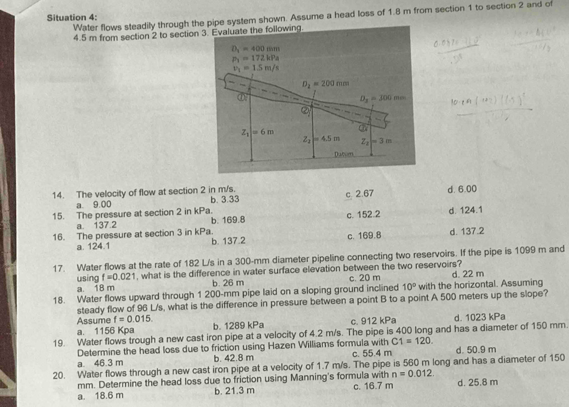 Water flows steadily through the pipe system shown. Assume a head loss of 1.8 m from section 1 to section 2 and of
Situation 4:
4.5 m from section 2 to section 3. Evaluate the following.
D_1=400mm
p_1=172kPa
v_1=1.5m/s
D_2=200mm
①
D_3=300mm
②
Z_1|=6m
③
Z_2=4.5m Z_2=3m
Datum
14. The velocity of flow at section 2 in m/s. d. 6.00
a. 9.00 b. 3.33 c. 2.67
15. The pressure at section 2 in kPa.
a. 137.2 b. 169.8 c. 152.2 d. 124.1
16. The pressure at section 3 in kPa.
a. 124.1 b. 137.2 c. 169.8 d. 137.2
17. Water flows at the rate of 182 L/s in a 300-mm diameter pipeline connecting two reservoirs. If the pipe is 1099 m and
using f=0.021 , what is the difference in water surface elevation between the two reservoirs?
a. 18 m b. 26 m c. 20 m d. 22 m
18. Water flows upward through 1 200-mm pipe laid on a sloping ground inclined 10^o with the horizontal. Assuming
steady flow of 96 L/s, what is the difference in pressure between a point B to a point A 500 meters up the slope?
Assume f=0.015.
a. 1156 Kpa b. 1289 kPa c. 912 kPa d. 1023 kPa
19. Water flows trough a new cast iron pipe at a velocity of 4.2 m/s. The pipe is 400 long and has a diameter of 150 mm.
Determine the head loss due to friction using Hazen Williams formula with C1=120.
a. 46.3 m b. 42.8 m c. 55.4 m d. 50.9 m
20. Water flows through a new cast iron pipe at a velocity of 1.7 m/s. The pipe is 560 m long and has a diameter of 150
mm. Determine the head loss due to friction using Manning's formula with n=0.012.
a. 18.6 m b. 21.3 m c. 16.7 m d. 25.8 m