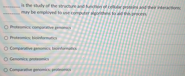 is the study of the structure and function of cellular proteins and their interactions;
_may be employed to use computer algorithms to aid this process.
Proteomics; comparative genomics
Proteomics; bioinformatics
Comparative genomics; bioinformatics
Genomics; proteomics
Comparative genomics; proteomics