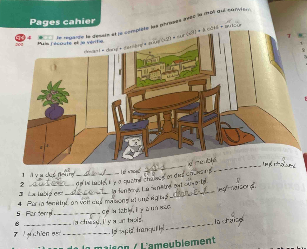 Pages cahier
les phrases avec le mot qui convient
autour
2
_
1 Il y a des fleurs _le vase
_2
de la table, il y a quatre chaises et des coussins
les maisons.
3 La table est_
_
la fenêtre. La fenêtre est ouverte.
4 Par la fenêtre, on voit des maisons et une église
5 Par terre_
de la table, il y a un sac.
_6
la chaise, il y a un tapis.
7 Le chien est_
le tapis, tranquille _la chaise.
s n   L'ameublement