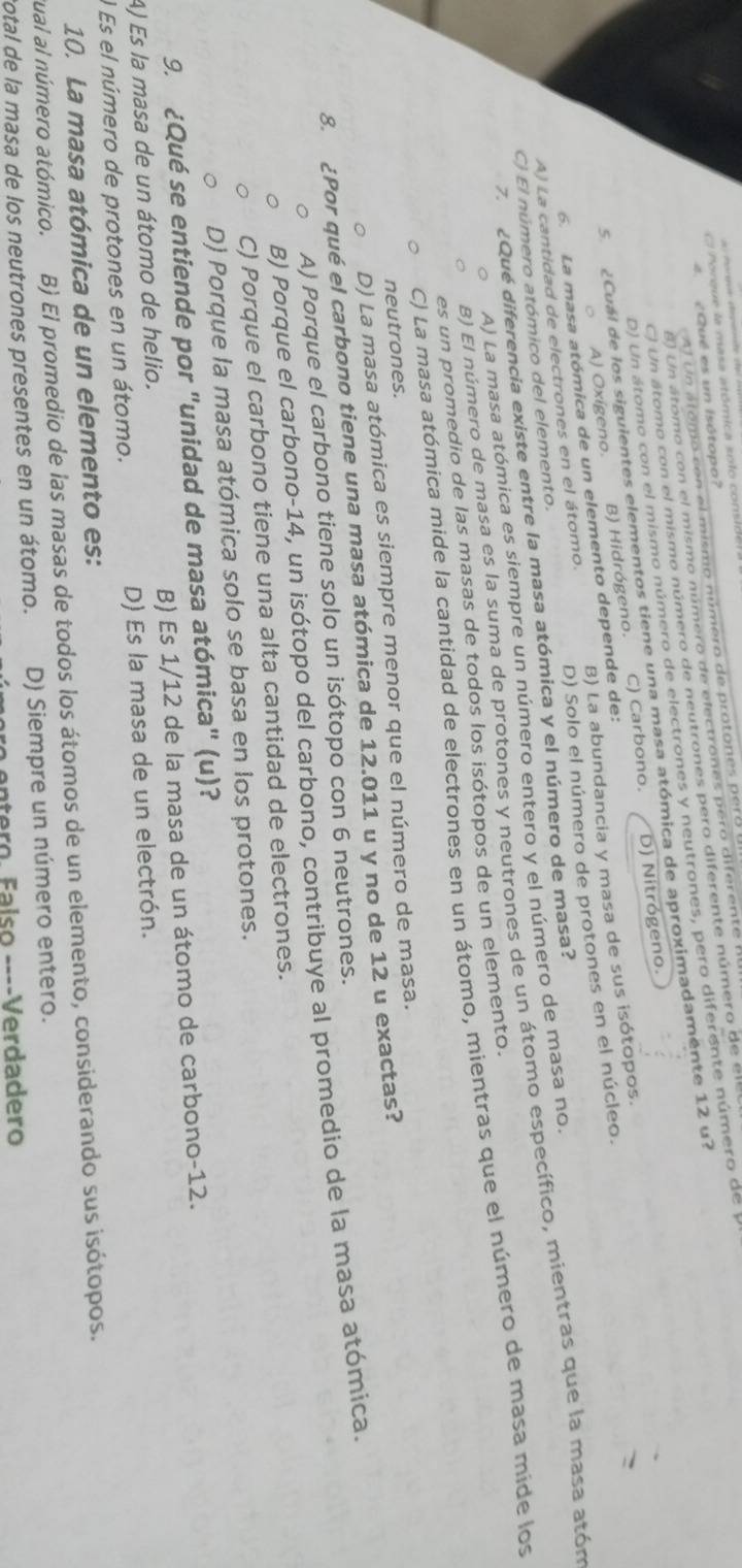 hórgue depent 
Porque la masa atómica solo conside
Al Un alomo con el mismo número de protones pero
¿Qué es un Isótopo?
8) Un átomo con el mismo número de electrones pero diferente
C) Un átomo con el mismo número de neutrones pero diferente número de el
D) Un átomo con el mismo número de electrones y neutrones, pero diferente número de 
5 ¿Cuál de los siguientes elementos tiene una masa atómica de aproximadamente 12 u?
A) Oxígeno. B) Hidrógeno. C) Carbono. D) Nitrógeno.
B) La abundancia y masa de sus isótopos.
6. La masa atómica de un elemento depende de:
A) La cantidad de electrones en el átomo. D) Solo el número de protones en el núcleo.
7.  ¿Qué diferencia existe entre la masa atómica y el número de masa?
C) El número atómico del elemento.
A) La masa atómica es siempre un número entero y el número de masa no.
B) El número de masa es la suma de protones y neutrones de un átomo específico, mientras que la masa atón
C) La masa atómica mide la cantidad de electrones en un átomo, mientras que el número de masa mide los
es un promedio de las masas de todos los isótopos de un elemento.
neutrones.
D) La masa atómica es siempre menor que el número de masa.
8. ¿Por qué el carbono tiene una masa atómica de 12.011 u y no de 12 u exactas?
A) Porque el carbono tiene solo un isótopo con 6 neutrones.
B) Porque el carbono-14, un isótopo del carbono, contribuye al promedio de la masa atómica.
C) Porque el carbono tiene una alta cantidad de electrones.
D) Porque la masa atómica solo se basa en los protones.
9. ¿Qué se entiende por "unidad de masa atómica" (u)?
A) Es la masa de un átomo de helio. B) Es 1/12 de la masa de un átomo de carbono-12.
l Es el número de protones en un átomo. D) Es la masa de un electrón.
10. La masa atómica de un elemento es:
tual al número atómico. B) El promedio de las masas de todos los átomos de un elemento, considerando sus isótopos.
total de la masa de los neutrones presentes en un átomo. D) Siempre un número entero.
ntero. Falso ----Verdadero