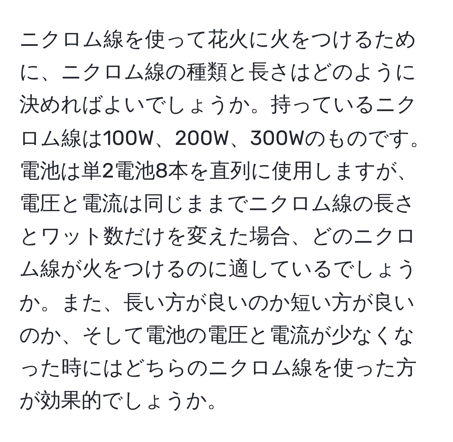 ニクロム線を使って花火に火をつけるために、ニクロム線の種類と長さはどのように決めればよいでしょうか。持っているニクロム線は100W、200W、300Wのものです。電池は単2電池8本を直列に使用しますが、電圧と電流は同じままでニクロム線の長さとワット数だけを変えた場合、どのニクロム線が火をつけるのに適しているでしょうか。また、長い方が良いのか短い方が良いのか、そして電池の電圧と電流が少なくなった時にはどちらのニクロム線を使った方が効果的でしょうか。