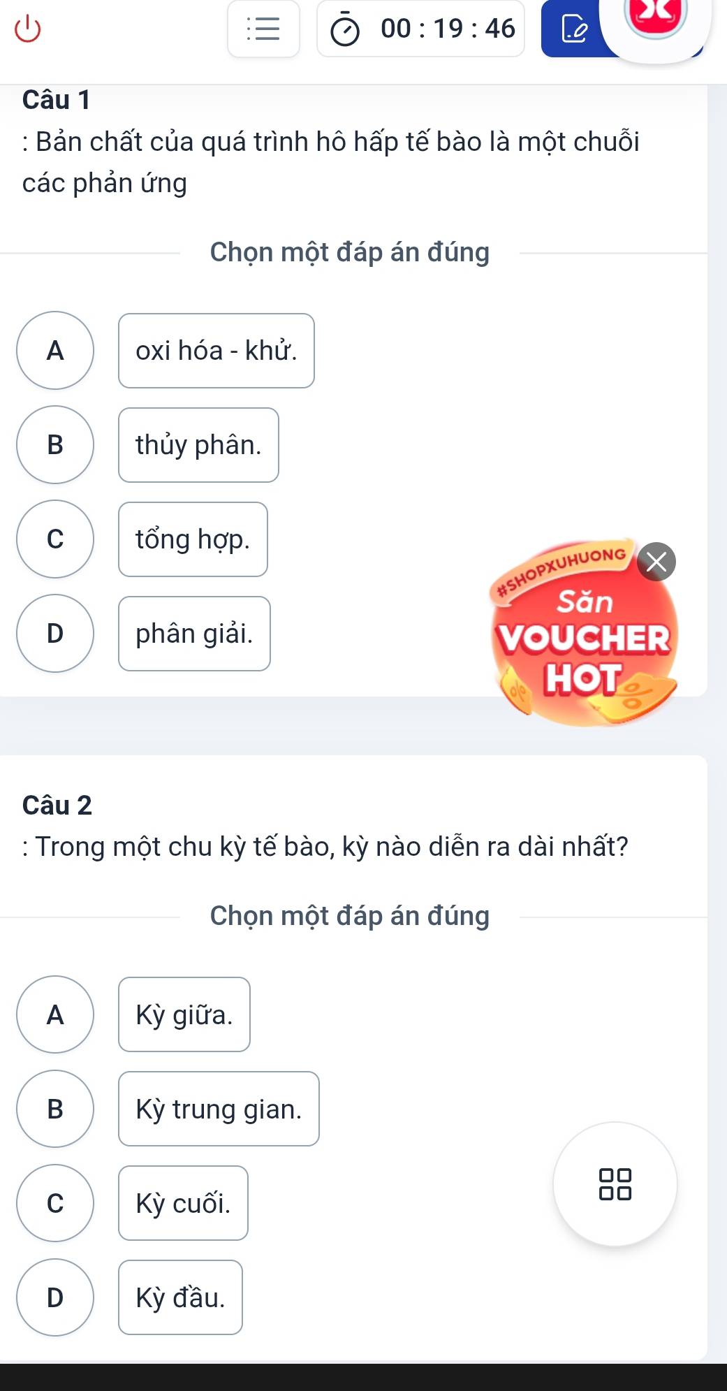 00:19:46 
Câu 1
: Bản chất của quá trình hô hấp tế bào là một chuỗi
các phản ứng
Chọn một đáp án đúng
A oxi hóa - khử.
B thủy phân.
C tổng hợp.
#SHOPXUHUONG
Săn
D phân giải. VOUCHER
HOT
Câu 2
: Trong một chu kỳ tế bào, kỳ nào diễn ra dài nhất?
Chọn một đáp án đúng
A Kỳ giữa.
B Kỳ trung gian.
C Kỳ cuối.
D Kỳ đầu.