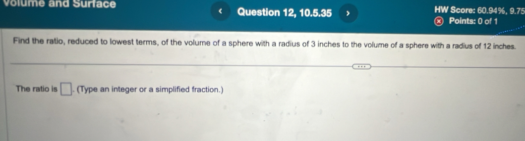 Volume and Surface HW Score: 60.94%, 9.75 
Question 12, 10.5.35 > 
x) Points: 0 of 1 
Find the ratio, reduced to lowest terms, of the volume of a sphere with a radius of 3 inches to the volume of a sphere with a radius of 12 inches. 
The ratio is □ (Type an integer or a simplified fraction.)