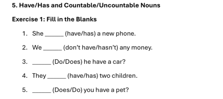 Have/Has and Countable/Uncountable Nouns 
Exercise 1: Fill in the Blanks 
1. She _(have/has) a new phone. 
2. We_ (don’t have/hasn’t) any money. 
3. _(Do/Does) he have a car? 
4. They_ (have/has) two children. 
5. _(Does/Do) you have a pet?