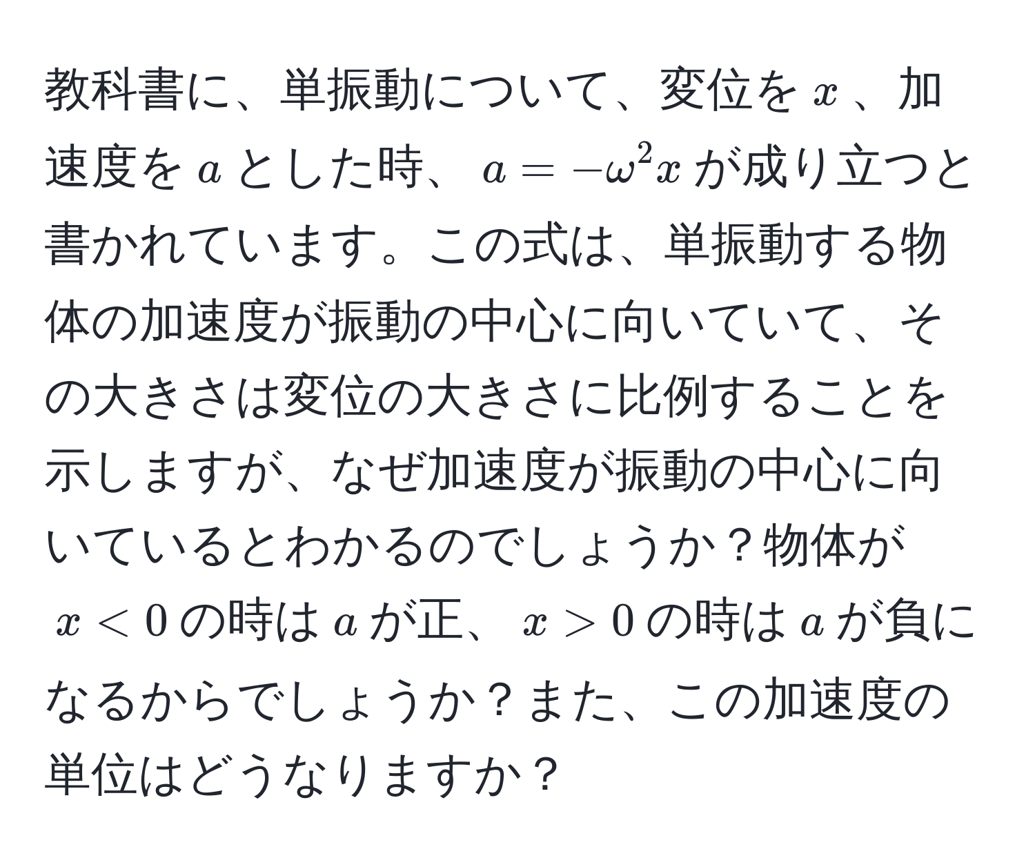 教科書に、単振動について、変位を$x$、加速度を$a$とした時、$a=-omega^2x$が成り立つと書かれています。この式は、単振動する物体の加速度が振動の中心に向いていて、その大きさは変位の大きさに比例することを示しますが、なぜ加速度が振動の中心に向いているとわかるのでしょうか？物体が$x<0$の時は$a$が正、$x>0$の時は$a$が負になるからでしょうか？また、この加速度の単位はどうなりますか？