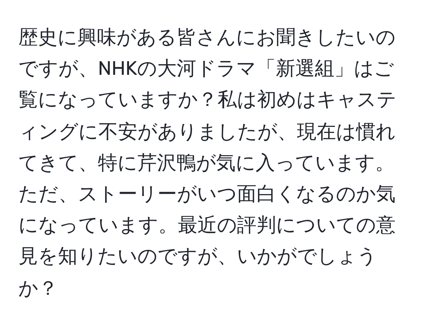 歴史に興味がある皆さんにお聞きしたいのですが、NHKの大河ドラマ「新選組」はご覧になっていますか？私は初めはキャスティングに不安がありましたが、現在は慣れてきて、特に芹沢鴨が気に入っています。ただ、ストーリーがいつ面白くなるのか気になっています。最近の評判についての意見を知りたいのですが、いかがでしょうか？