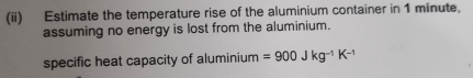 (ii) Estimate the temperature rise of the aluminium container in 1 minute, 
assuming no energy is lost from the aluminium. 
specific heat capacity of aluminium =900Jkg^(-1)K^(-1)