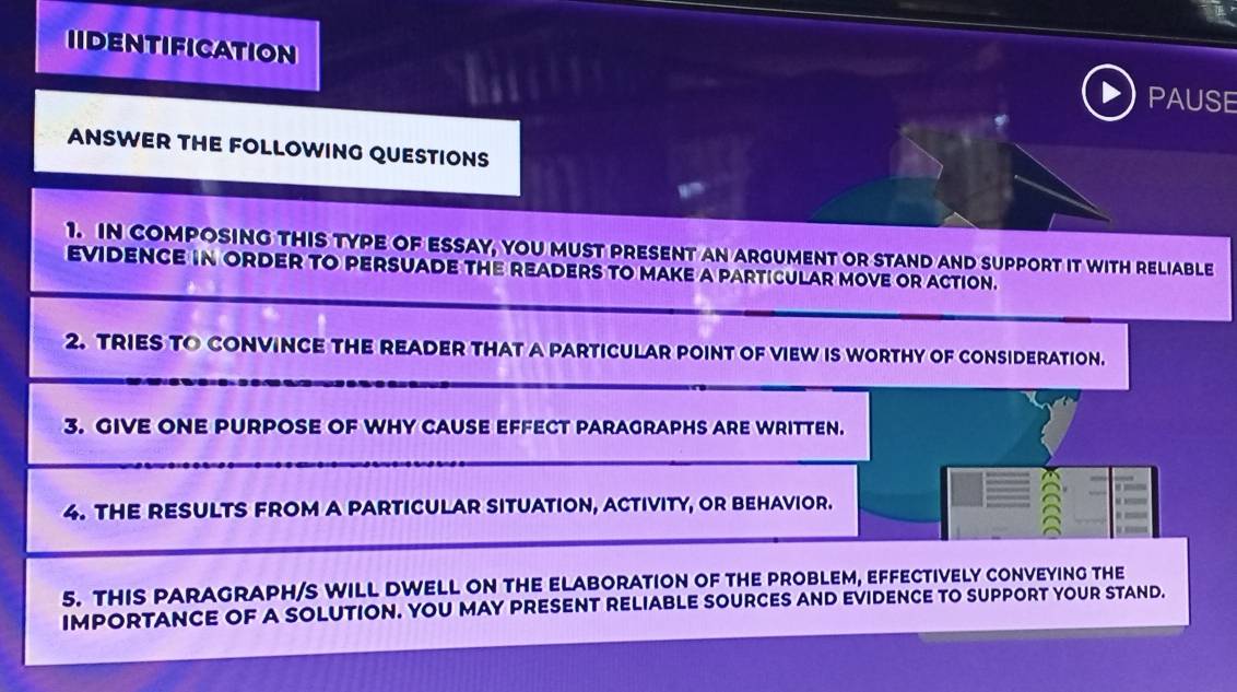 IIDENTIFICATION 
PAUSE 
ANSWER THE FOLLOWING QUESTIONS 
1. IN COMPOSING tHIS TYPE OF ESSAY, yoU MUST PRESENT An ARGUmenT or stand and suPport it with reLiaBlE 
EVIDENCE IN ORDER TO PERSUADE THE READERS TO MAKE a PARTICULAR MOVE OR ACTION. 
2. TRIES TO CONVINCE THE READER THAT A PARTICULAR POINT OF VIEW IS WORTHY OF CONSIDERATION. 
3. GIVE ONE PURPOSE OF WHY CAUSE EFFECT PARAGRAPHS ARE WRITTEN. 
4. THE RESULTS FROM A PARTICULAR SITUATION, ACTIVITY, OR BEHAVIOR. 
5. THIS PARAGRAPH/S WILL DWELL ON THE ELABORATION OF THE PROBLEM, EFFECTIVELY CONVEYING THE 
IMPORTANCE OF A SOLUTION. YOU MAY PRESENT RELIABLE SOURCES AND EVIDENCE TO SUPPORT YOUR STAND.