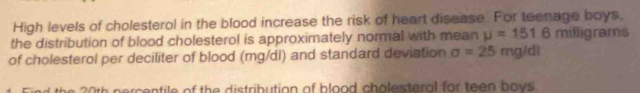 High levels of cholesterol in the blood increase the risk of heart disease. For teenage boys. 
the distribution of blood cholesterol is approximately normal with mean mu =151.6 milligrams
of cholesterol per deciliter of blood (mg/di) and standard deviation sigma =25mg/dl
h percentile of the distribution of blood chalesteral for teen hays .