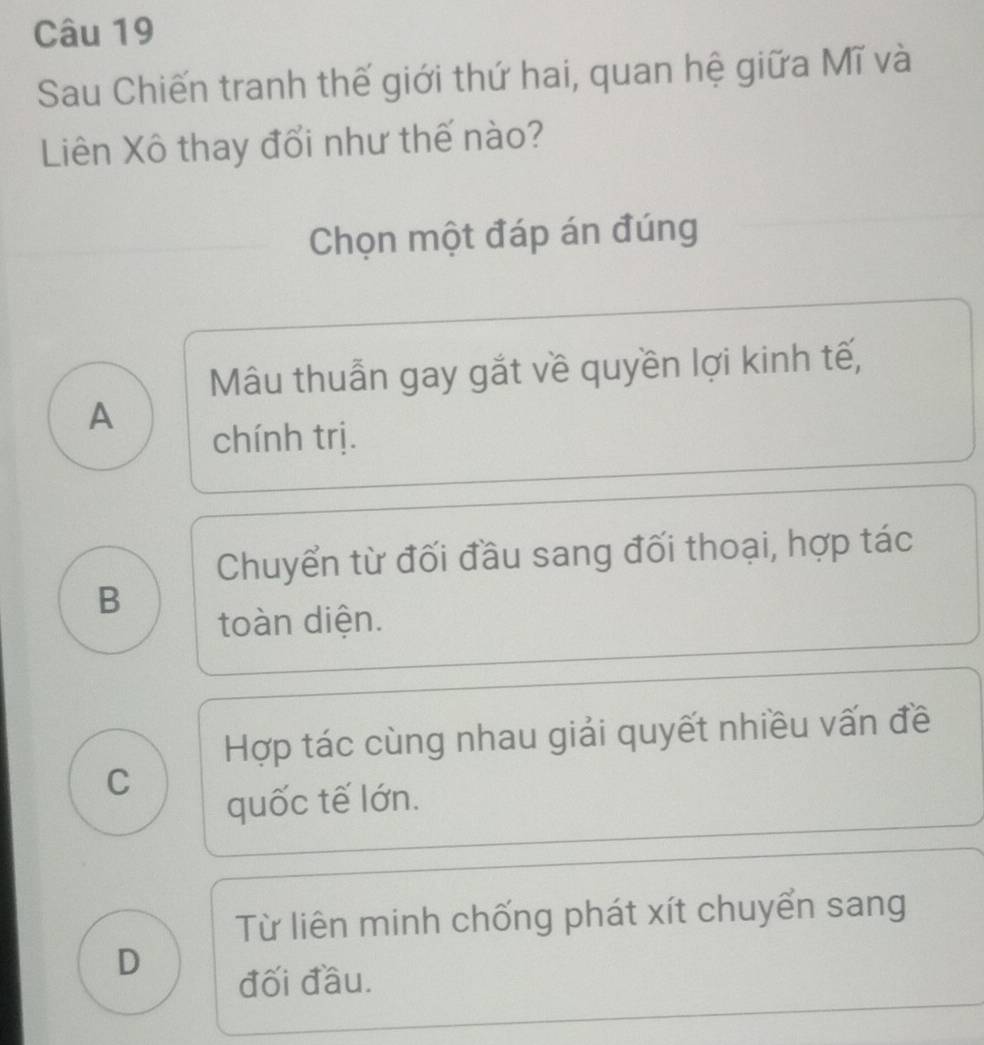 Sau Chiến tranh thế giới thứ hai, quan hệ giữa Mĩ và
Liên Xô thay đổi như thế nào?
Chọn một đáp án đúng
Mâu thuẫn gay gắt về quyền lợi kinh tế,
A
chính trị.
Chuyển từ đối đầu sang đối thoại, hợp tác
B
toàn diện.
Hợp tác cùng nhau giải quyết nhiều vấn đề
C
quốc tế lớn.
Từ liên minh chống phát xít chuyển sang
D
đối đầu.