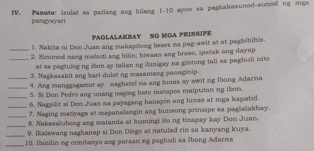 Panuto: Isulat sa patlang ang bilang 1-10 ayon sa pagkakasunod-sunod ng mga 
pangyayari 
PAGLALAKBAY NG MGA PRINSIPE 
1. Nakita ni Don Juan ang makapitong beses na pag-awit at at pagbibihis. 
__2. Sinunod nang mabuti ang bilin; hiwaan ang braso, ipatak ang dayap 
at sa pagtulog ng ibon ay talian ng ibinigay na gintong tali sa paghuli nito 
3. Nagkasakit ang hari dulot ng masamang panaginip. 
_4. Ang manggagamot ay naghatol na ang lunas ay awit ng Ibong Adarna 
5. Si Don Pedro ang unang naging bato matapos maiputan ng ibon. 
_6. Nagpilit si Don Juan na payagang hanapin ang lunas at mga kapatid. 
_7. Naging matiyaga at mapanalangin ang bunsong prinsipe sa paglalakbay. 
_8. Nakasalubong ang matanda at humingi ito ng tinapay kay Don Juan. 
_9. Ikalawang naghanap si Don Diego at natulad rin sa kanyang kuya. 
_10. Ibinilin ng ermitanyo ang paraan ng paghuli sa Ibong Adarna