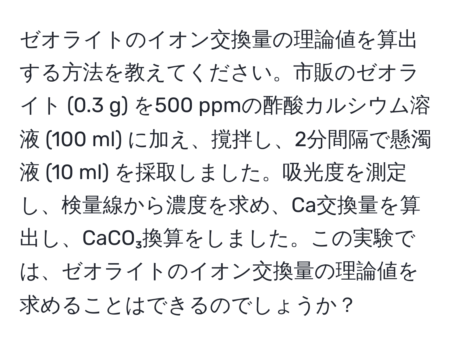 ゼオライトのイオン交換量の理論値を算出する方法を教えてください。市販のゼオライト (0.3 g) を500 ppmの酢酸カルシウム溶液 (100 ml) に加え、撹拌し、2分間隔で懸濁液 (10 ml) を採取しました。吸光度を測定し、検量線から濃度を求め、Ca交換量を算出し、CaCO₃換算をしました。この実験では、ゼオライトのイオン交換量の理論値を求めることはできるのでしょうか？