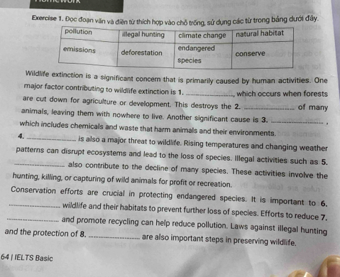 Đọc đoạn văn và điền từ thích hợp vào chỗ trống, sử dụng các từ trong bảng dưới đây. 
Wilde extinction is a significant concern that is primarily caused by human activities. One 
major factor contributing to wildlife extinction is 1. _, which occurs when forests 
are cut down for agriculture or development. This destroys the 2. _of many 
animals, leaving them with nowhere to live. Another significant cause is 3. _. 
which includes chemicals and waste that harm animals and their environments. 
4._ is also a major threat to wildlife. Rising temperatures and changing weather 
_patterns can disrupt ecosystems and lead to the loss of species. Illegal activities such as 5. 
also contribute to the decline of many species. These activities involve the 
hunting, killing, or capturing of wild animals for profit or recreation. 
_Conservation efforts are crucial in protecting endangered species. It is important to 6, 
wildlife and their habitats to prevent further loss of species. Efforts to reduce 7. 
_and promote recycling can help reduce pollution. Laws against illegal hunting 
and the protection of 8. _are also important steps in preserving wildlife. 
64 | IELTS Basic