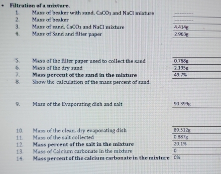 Filtration of a mixture.
1. Mass of beaker with sand, CaCO_3 and NaCl mixture
2. Mass of beaker
3. Mass of sand. CaCO_3 and NaCl mixture 
4. Mass of Sand and filter paper 
5. Mass of the filter paper used to collect the sand 
6. Mass of the dry sand 
7. Mass percent of the sand in the mixture 
8. Show the calculation of the mass percent of sand.
9. Mass of the Evaporating dish and salt 90.399g
10. Mass of the clean, dry evaporating dish 89.512g
11. Mass of the salt collected 0.887g
12. Mass percent of the salt in the mixture 20.1%
13. Mass of Calcium carbonate in the mixture 0
14. Mass percent of the calcium carbonate in the mixture 0%