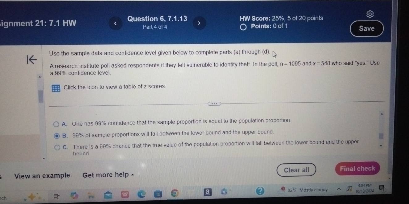 > HW Score: 25%, 5 of 20 points
ignment 21:7.1 I HW Points: 0 of 1 Save
Part 4 of 4
Use the sample data and confidence level given below to complete parts (a) through (d)
A research institute poll asked respondents if they felt vulnerable to identity theft. In the poll, n=1095 and x=548 who said "yes." Use
a 99% confidence level.
Click the icon to view a table of z scores.
A. One has 99% confidence that the sample proportion is equal to the population proportion.
B. 99% of sample proportions will fall between the lower bound and the upper bound.
C. There is a 99% chance that the true value of the population proportion will fall between the lower bound and the upper
bound
Clear all
View an example Get more help ^ Final check
4:04 PM
82°F Mostly cloudy 10/13/2024
rch